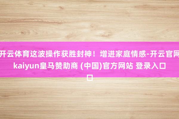 开云体育这波操作获胜封神！增进家庭情感-开云官网kaiyun皇马赞助商 (中国)官方网站 登录入口