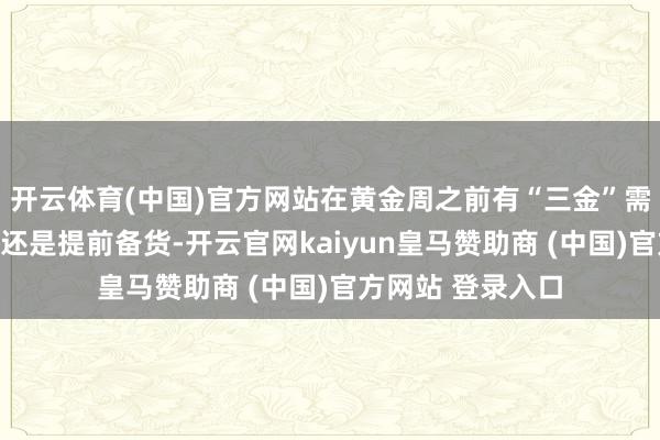 开云体育(中国)官方网站在黄金周之前有“三金”需求的新婚老婆们还是提前备货-开云官网kaiyun皇马赞助商 (中国)官方网站 登录入口