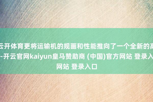 云开体育更将运输机的规画和性能推向了一个全新的高度-开云官网kaiyun皇马赞助商 (中国)官方网站 登录入口