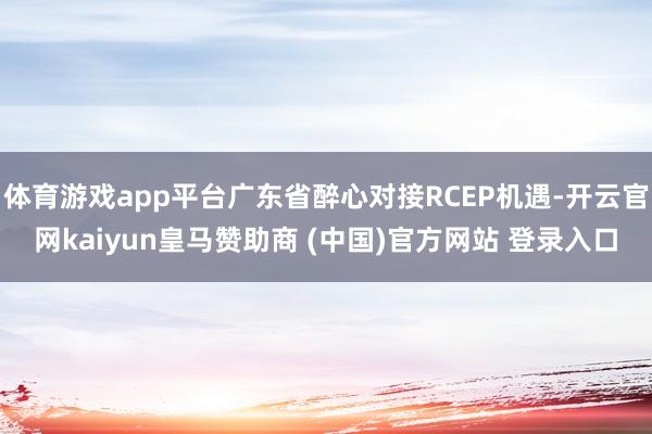体育游戏app平台广东省醉心对接RCEP机遇-开云官网kaiyun皇马赞助商 (中国)官方网站 登录入口