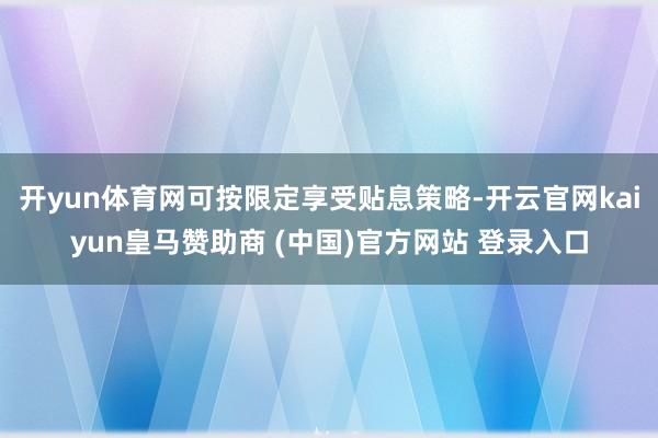 开yun体育网可按限定享受贴息策略-开云官网kaiyun皇马赞助商 (中国)官方网站 登录入口