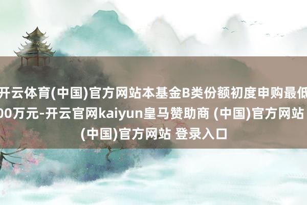 开云体育(中国)官方网站本基金B类份额初度申购最低金额为500万元-开云官网kaiyun皇马赞助商 (中国)官方网站 登录入口
