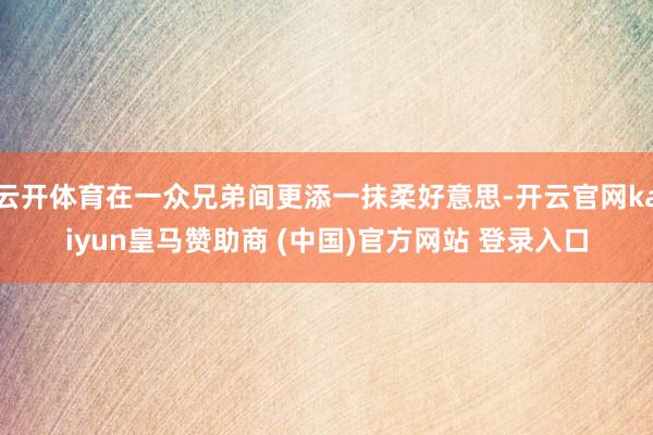 云开体育在一众兄弟间更添一抹柔好意思-开云官网kaiyun皇马赞助商 (中国)官方网站 登录入口