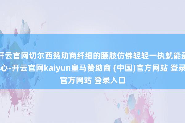 开云官网切尔西赞助商纤细的腰肢仿佛轻轻一执就能盈满掌心-开云官网kaiyun皇马赞助商 (中国)官方网站 登录入口