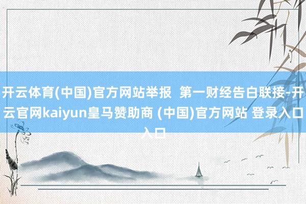 开云体育(中国)官方网站举报  第一财经告白联接-开云官网kaiyun皇马赞助商 (中国)官方网站 登录入口
