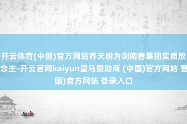 开云体育(中国)官方网站乔天明为剑南春集团实质放手东说念主-开云官网kaiyun皇马赞助商 (中国)官方网站 登录入口