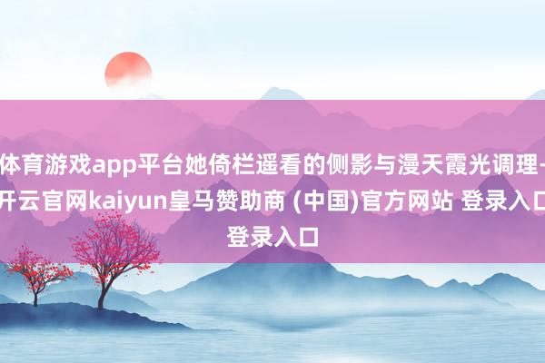 体育游戏app平台她倚栏遥看的侧影与漫天霞光调理-开云官网kaiyun皇马赞助商 (中国)官方网站 登录入口