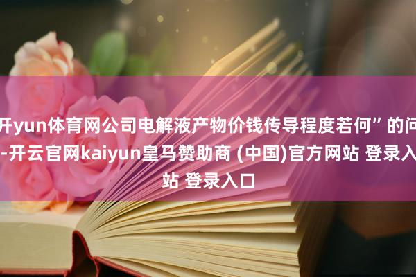 开yun体育网公司电解液产物价钱传导程度若何”的问题-开云官网kaiyun皇马赞助商 (中国)官方网站 登录入口
