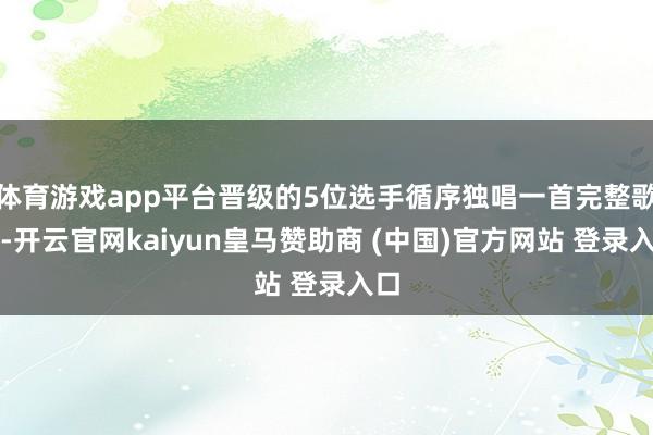 体育游戏app平台晋级的5位选手循序独唱一首完整歌曲-开云官网kaiyun皇马赞助商 (中国)官方网站 登录入口