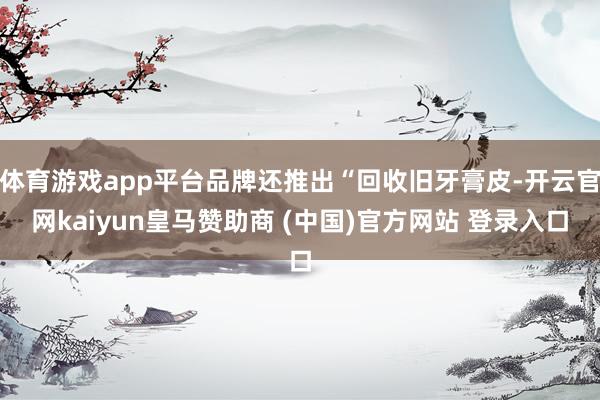 体育游戏app平台品牌还推出“回收旧牙膏皮-开云官网kaiyun皇马赞助商 (中国)官方网站 登录入口