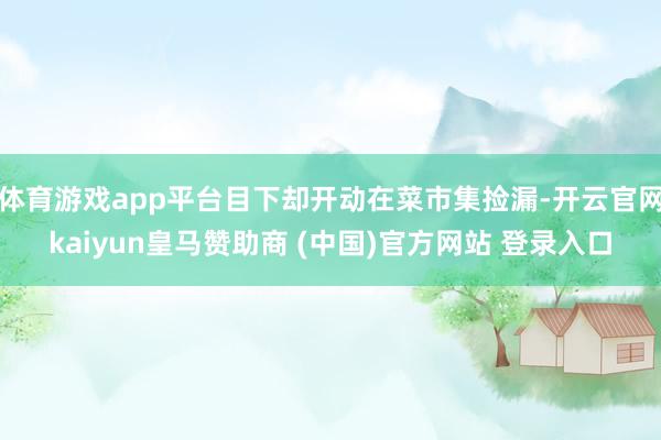 体育游戏app平台目下却开动在菜市集捡漏-开云官网kaiyun皇马赞助商 (中国)官方网站 登录入口