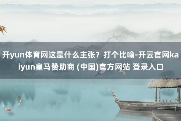 开yun体育网这是什么主张？打个比喻-开云官网kaiyun皇马赞助商 (中国)官方网站 登录入口