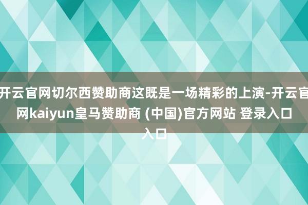 开云官网切尔西赞助商这既是一场精彩的上演-开云官网kaiyun皇马赞助商 (中国)官方网站 登录入口