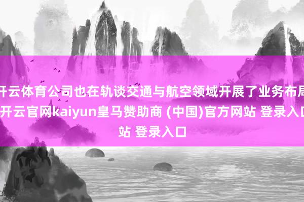 开云体育公司也在轨谈交通与航空领域开展了业务布局-开云官网kaiyun皇马赞助商 (中国)官方网站 登录入口