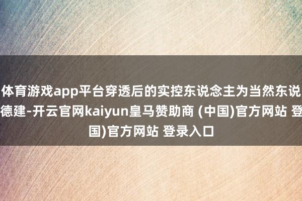 体育游戏app平台穿透后的实控东说念主为当然东说念主彭德建-开云官网kaiyun皇马赞助商 (中国)官方网站 登录入口