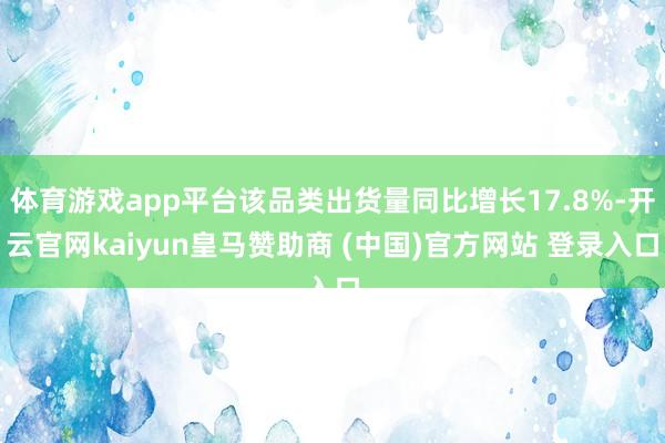 体育游戏app平台该品类出货量同比增长17.8%-开云官网kaiyun皇马赞助商 (中国)官方网站 登录入口