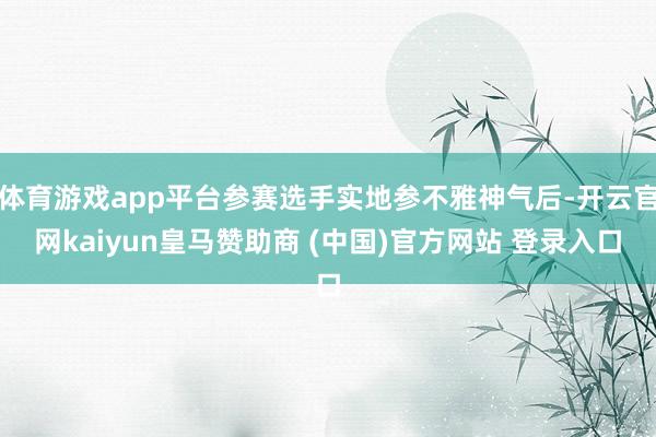 体育游戏app平台参赛选手实地参不雅神气后-开云官网kaiyun皇马赞助商 (中国)官方网站 登录入口
