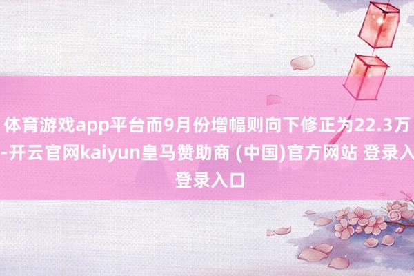 体育游戏app平台而9月份增幅则向下修正为22.3万个-开云官网kaiyun皇马赞助商 (中国)官方网站 登录入口