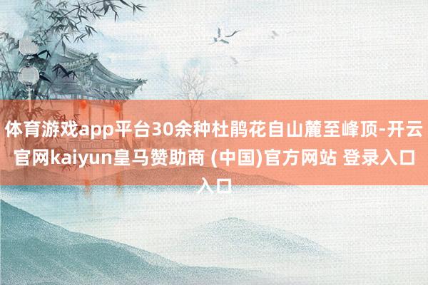 体育游戏app平台30余种杜鹃花自山麓至峰顶-开云官网kaiyun皇马赞助商 (中国)官方网站 登录入口