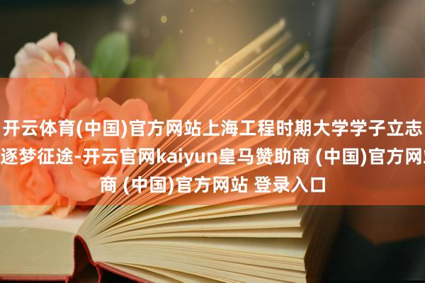 开云体育(中国)官方网站上海工程时期大学学子立志交通强国的逐梦征途-开云官网kaiyun皇马赞助商 (中国)官方网站 登录入口