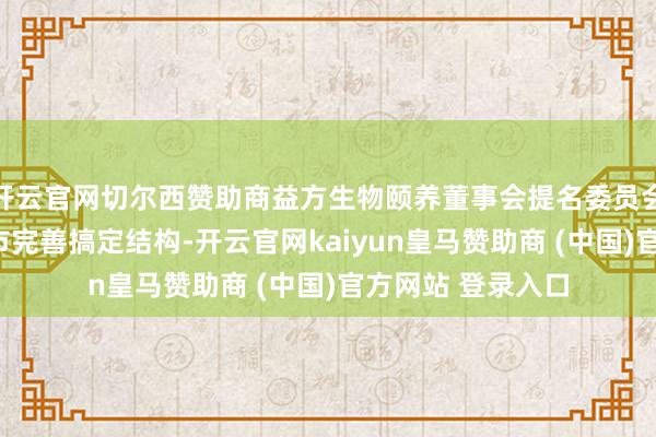 开云官网切尔西赞助商益方生物颐养董事会提名委员会成员，为H股上市完善搞定结构-开云官网kaiyun皇马赞助商 (中国)官方网站 登录入口