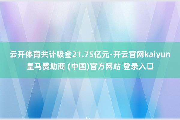 云开体育共计吸金21.75亿元-开云官网kaiyun皇马赞助商 (中国)官方网站 登录入口