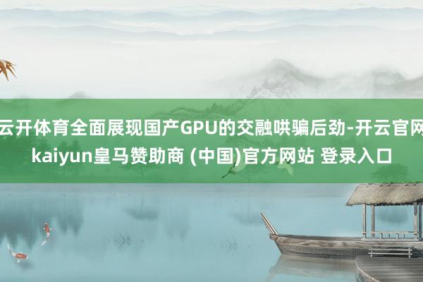 云开体育全面展现国产GPU的交融哄骗后劲-开云官网kaiyun皇马赞助商 (中国)官方网站 登录入口