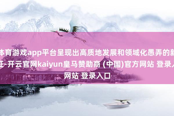 体育游戏app平台呈现出高质地发展和领域化愚弄的新特征-开云官网kaiyun皇马赞助商 (中国)官方网站 登录入口