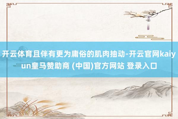 开云体育且伴有更为庸俗的肌肉抽动-开云官网kaiyun皇马赞助商 (中国)官方网站 登录入口