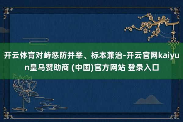 开云体育对峙惩防并举、标本兼治-开云官网kaiyun皇马赞助商 (中国)官方网站 登录入口
