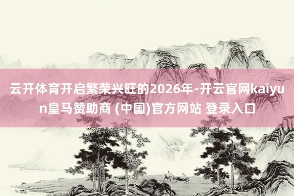 云开体育开启繁荣兴旺的2026年-开云官网kaiyun皇马赞助商 (中国)官方网站 登录入口