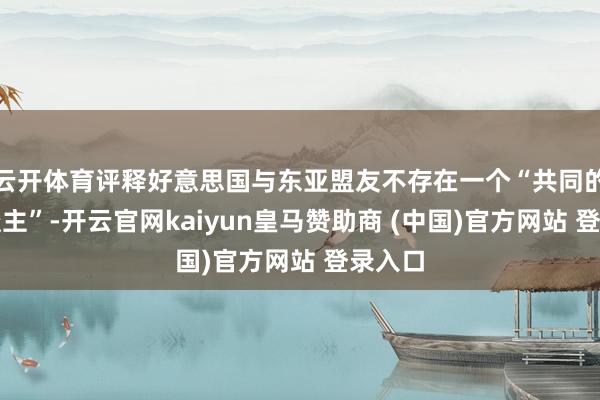 云开体育评释好意思国与东亚盟友不存在一个“共同的敌东谈主”-开云官网kaiyun皇马赞助商 (中国)官方网站 登录入口