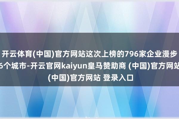 开云体育(中国)官方网站这次上榜的796家企业漫步在天下126个城市-开云官网kaiyun皇马赞助商 (中国)官方网站 登录入口