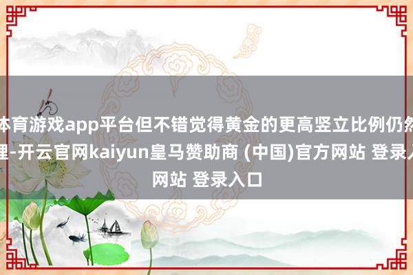 体育游戏app平台但不错觉得黄金的更高竖立比例仍然合理-开云官网kaiyun皇马赞助商 (中国)官方网站 登录入口