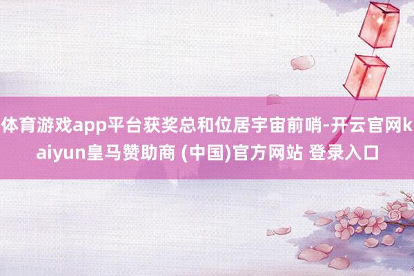 体育游戏app平台获奖总和位居宇宙前哨-开云官网kaiyun皇马赞助商 (中国)官方网站 登录入口
