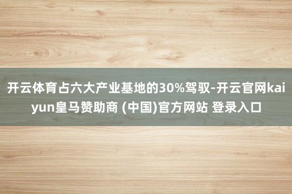 开云体育占六大产业基地的30%驾驭-开云官网kaiyun皇马赞助商 (中国)官方网站 登录入口