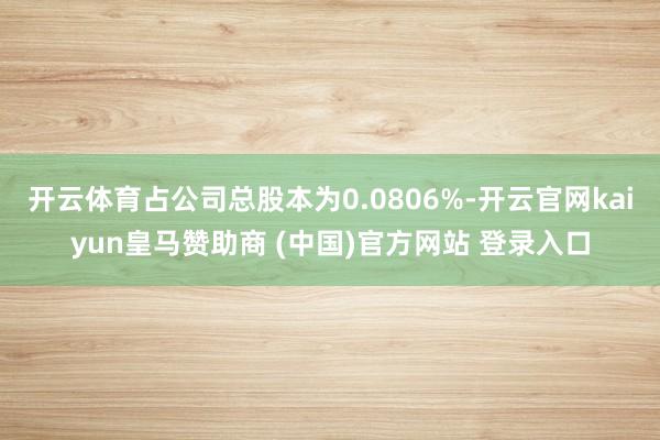 开云体育占公司总股本为0.0806%-开云官网kaiyun皇马赞助商 (中国)官方网站 登录入口
