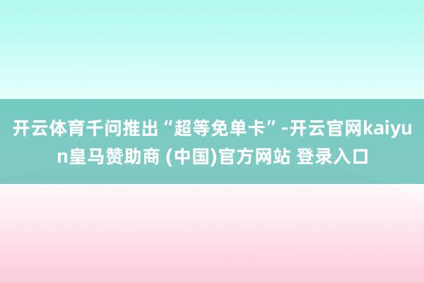 开云体育千问推出“超等免单卡”-开云官网kaiyun皇马赞助商 (中国)官方网站 登录入口