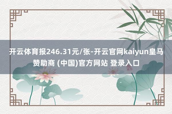 开云体育报246.31元/张-开云官网kaiyun皇马赞助商 (中国)官方网站 登录入口