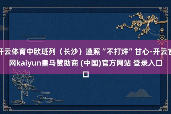 开云体育中欧班列（长沙）遵照“不打烊”甘心-开云官网kaiyun皇马赞助商 (中国)官方网站 登录入口