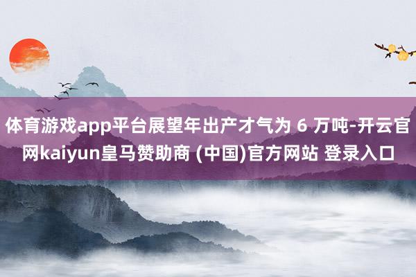 体育游戏app平台展望年出产才气为 6 万吨-开云官网kaiyun皇马赞助商 (中国)官方网站 登录入口