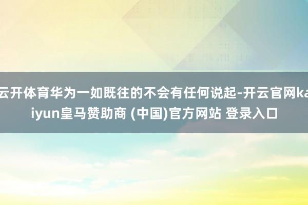 云开体育华为一如既往的不会有任何说起-开云官网kaiyun皇马赞助商 (中国)官方网站 登录入口