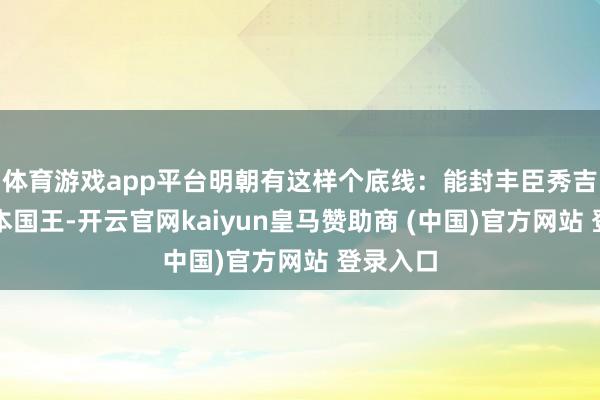 体育游戏app平台明朝有这样个底线：能封丰臣秀吉作念日本国王-开云官网kaiyun皇马赞助商 (中国)官方网站 登录入口