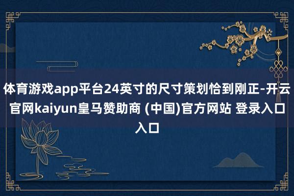 体育游戏app平台24英寸的尺寸策划恰到刚正-开云官网kaiyun皇马赞助商 (中国)官方网站 登录入口