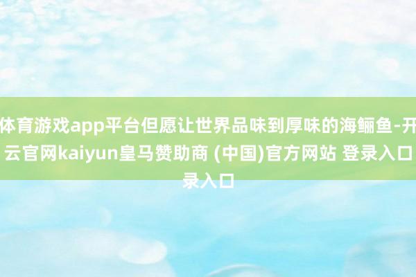 体育游戏app平台但愿让世界品味到厚味的海鲡鱼-开云官网kaiyun皇马赞助商 (中国)官方网站 登录入口