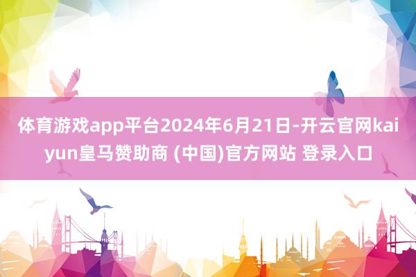体育游戏app平台2024年6月21日-开云官网kaiyun皇马赞助商 (中国)官方网站 登录入口
