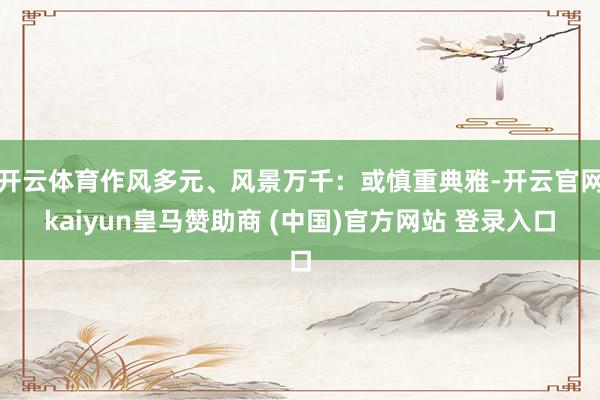 开云体育作风多元、风景万千：或慎重典雅-开云官网kaiyun皇马赞助商 (中国)官方网站 登录入口