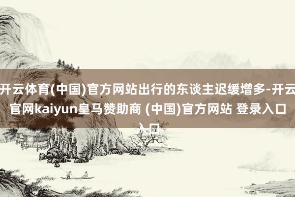 开云体育(中国)官方网站出行的东谈主迟缓增多-开云官网kaiyun皇马赞助商 (中国)官方网站 登录入口