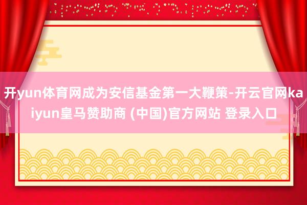开yun体育网成为安信基金第一大鞭策-开云官网kaiyun皇马赞助商 (中国)官方网站 登录入口