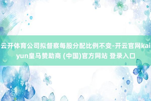 云开体育公司拟督察每股分配比例不变-开云官网kaiyun皇马赞助商 (中国)官方网站 登录入口